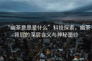“幽茶意思是什么”科技探索，幽茶背后的深層含義與神秘面紗