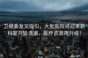 衛健委發文指引，大批醫院將迎來新科室開設浪潮，醫療資源再升級！