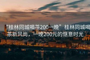 “桂林同城喝茶200一晚”桂林同城喝茶新風尚，一晚200元的愜意時光