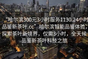 “哈爾濱300元3小時(shí)服務(wù)1130.24小時(shí)品鑒新茶葉.cc”哈爾濱智能品鑒體驗(yàn)，探索茶葉新境界，僅需3小時(shí)，全天候品鑒新茶葉科技之旅