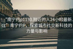 “南寧約p1130.附近的人24小時最新.cc”南寧約P，探索城市社交新科技的力量與影響