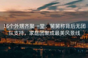 16個外甥齊聚一堂，舅舅稱背后無團隊支持，家庭團聚成最美風景線