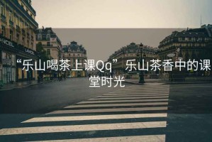 “樂山喝茶上課Qq”樂山茶香中的課堂時光