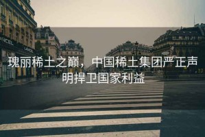 瑰麗稀土之巔，中國(guó)稀土集團(tuán)嚴(yán)正聲明捍衛(wèi)國(guó)家利益