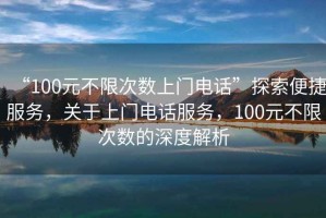 “100元不限次數(shù)上門電話”探索便捷服務(wù)，關(guān)于上門電話服務(wù)，100元不限次數(shù)的深度解析