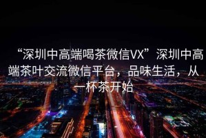 “深圳中高端喝茶微信VX”深圳中高端茶葉交流微信平臺(tái)，品味生活，從一杯茶開始