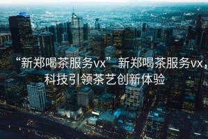 “新鄭喝茶服務vx”新鄭喝茶服務vx，科技引領茶藝創新體驗