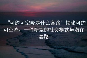 “可約可空降是什么套路”揭秘可約可空降，一種新型的社交模式與潛在套路
