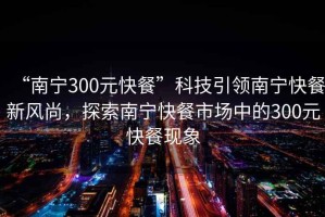 “南寧300元快餐”科技引領南寧快餐新風尚，探索南寧快餐市場中的300元快餐現象
