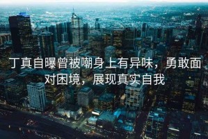 丁真自曝曾被嘲身上有異味，勇敢面對困境，展現真實自我