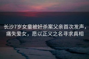 長沙7歲女童被奸殺案父親首次發(fā)聲，痛失愛女，愿以正義之名尋求真相