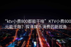 “ktv小費800都能干啥”KTV小費800元能干啥？探尋娛樂消費的新視角