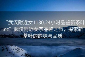 “武漢附近女1130.24小時品鑒新茶葉.cc”武漢附近女茶品鑒之旅，探索新茶葉的韻味與品質