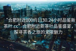 “合肥附近100約1130.24小時品鑒新茶葉.cc”合肥附近新茶葉品鑒盛宴，探尋茶香之旅的無限魅力