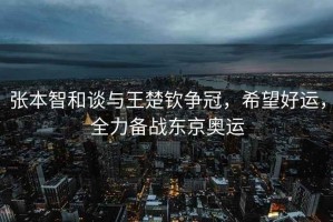 張本智和談與王楚欽爭冠，希望好運，全力備戰(zhàn)東京奧運