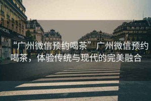 “廣州微信預約喝茶”廣州微信預約喝茶，體驗傳統與現代的完美融合