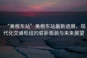 “美根東站”美根東站最新進展，現代化交通樞紐的嶄新面貌與未來展望
