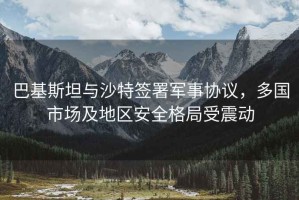 巴基斯坦與沙特簽署軍事協議，多國市場及地區安全格局受震動