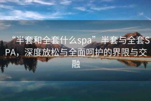 “半套和全套什么spa”半套與全套SPA，深度放松與全面呵護的界限與交融