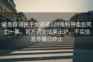 緊急辟謠關于女孩被120強制帶走后死亡一事，官方調查結果出爐，不實信息傳播已終止