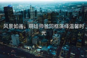 風景如畫，萌娃帥爸同框演繹溫馨時光