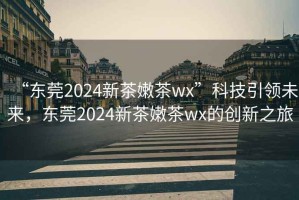 “東莞2024新茶嫩茶wx”科技引領(lǐng)未來，東莞2024新茶嫩茶wx的創(chuàng)新之旅