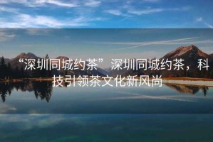 “深圳同城約茶”深圳同城約茶，科技引領茶文化新風尚