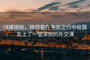 俄媒揭秘，特朗普在中東之行中給盟友上了一堂深刻的外交課