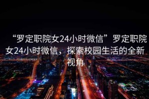 “羅定職院女24小時微信”羅定職院女24小時微信，探索校園生活的全新視角