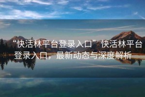 “快活林平臺登錄入口”快活林平臺登錄入口，最新動態與深度解析