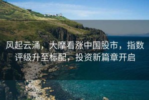 風起云涌，大摩看漲中國股市，指數評級升至標配，投資新篇章開啟