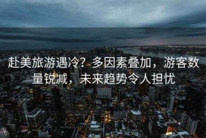 赴美旅游遇冷？多因素疊加，游客數量銳減，未來趨勢令人擔憂