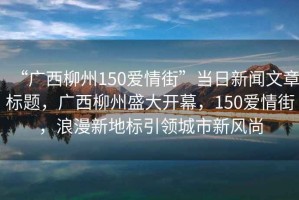 “廣西柳州150愛情街”當日新聞文章標題，廣西柳州盛大開幕，150愛情街，浪漫新地標引領城市新風尚
