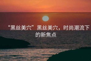 “黑絲美穴”黑絲美穴，時尚潮流下的新焦點