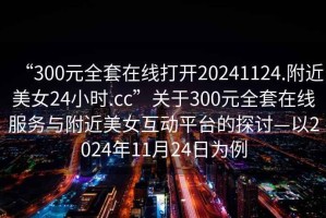 “300元全套在線打開20241124.附近美女24小時.cc”關于300元全套在線服務與附近美女互動平臺的探討—以2024年11月24日為例
