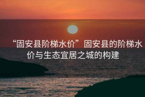 “固安縣階梯水價”固安縣的階梯水價與生態宜居之城的構建