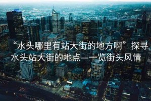 “水頭哪里有站大街的地方啊”探尋水頭站大街的地點—一覽街頭風情