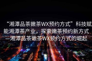 “湘潭品茶嫩茶WX預約方式”科技賦能湘潭茶產業，探索嫩茶預約新方式—湘潭品茶嫩茶WX預約方式的崛起