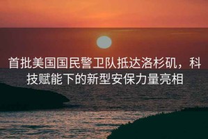 首批美國(guó)國(guó)民警衛(wèi)隊(duì)抵達(dá)洛杉磯，科技賦能下的新型安保力量亮相