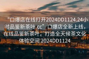 “口爆店在線打開2024DD1124.24小時品鑒新茶葉.cc”口爆店全新上線，在線品鑒新茶葉，打造全天候茶文化體驗空間 2024DD1124