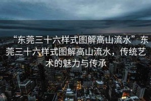 “東莞三十六樣式圖解高山流水”東莞三十六樣式圖解高山流水，傳統藝術的魅力與傳承