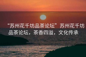 “蘇州花千坊品茶論壇”蘇州花千坊品茶論壇，茶香四溢，文化傳承