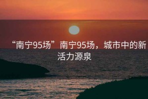 “南寧95場”南寧95場，城市中的新活力源泉