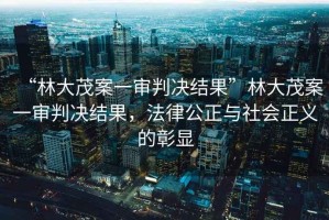 “林大茂案一審判決結(jié)果”林大茂案一審判決結(jié)果，法律公正與社會正義的彰顯