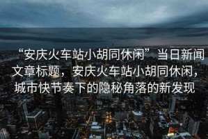 “安慶火車站小胡同休閑”當(dāng)日新聞文章標(biāo)題，安慶火車站小胡同休閑，城市快節(jié)奏下的隱秘角落的新發(fā)現(xiàn)