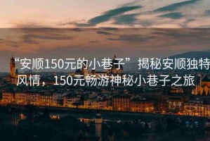 “安順150元的小巷子”揭秘安順獨特風情，150元暢游神秘小巷子之旅