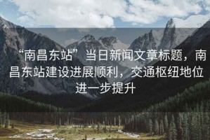 “南昌東站”當日新聞文章標題，南昌東站建設進展順利，交通樞紐地位進一步提升