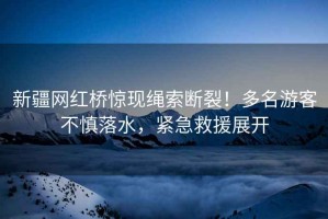 新疆網紅橋驚現繩索斷裂！多名游客不慎落水，緊急救援展開