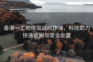 香港一工地驚現戰時炸彈，科技助力快速識別與安全處置