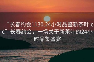 “長春約會1130.24小時品鑒新茶葉.cc”長春約會，一場關于新茶葉的24小時品鑒盛宴